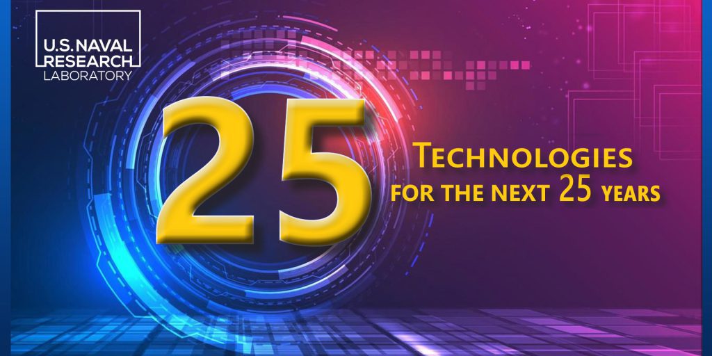 The "25 Technologies for the Next 25 Years" highlights some of the most promising and visionary current areas of U.S. Naval Research Laboratory research. This collection of research is laying the foundations for enabling future naval technologies, wielding the potential to harness powerful new capabilities for the Navy and the Joint Force (U.S. Naval Research Laboratory).